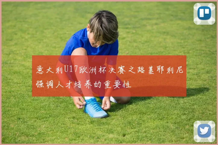 意大利U17欧洲杯决赛之路基耶利尼强调人才培养的重要性
