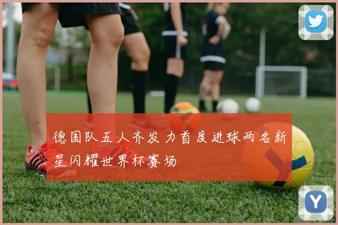 德国队五人齐发力首度进球两名新星闪耀世界杯赛场