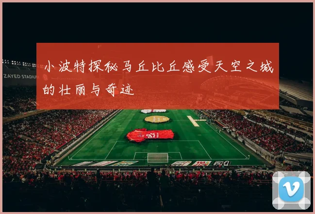小波特探秘马丘比丘感受天空之城的壮丽与奇迹